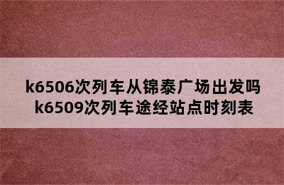 k6506次列车从锦泰广场出发吗 k6509次列车途经站点时刻表